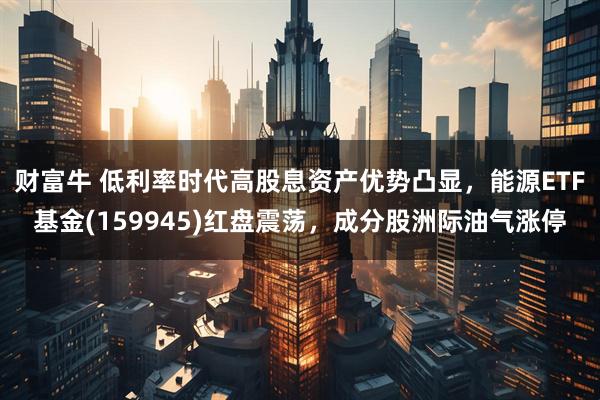 财富牛 低利率时代高股息资产优势凸显，能源ETF基金(159945)红盘震荡，成分股洲际油气涨停