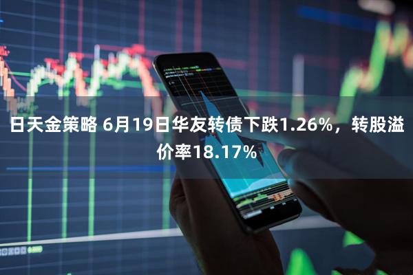 日天金策略 6月19日华友转债下跌1.26%，转股溢价率18.17%
