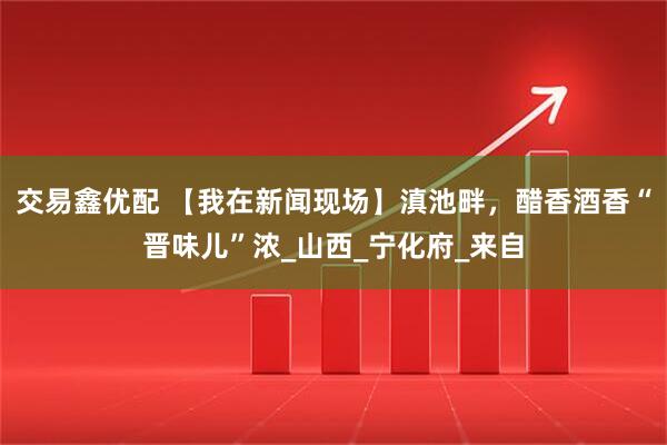 交易鑫优配 【我在新闻现场】滇池畔，醋香酒香“晋味儿”浓_山西_宁化府_来自