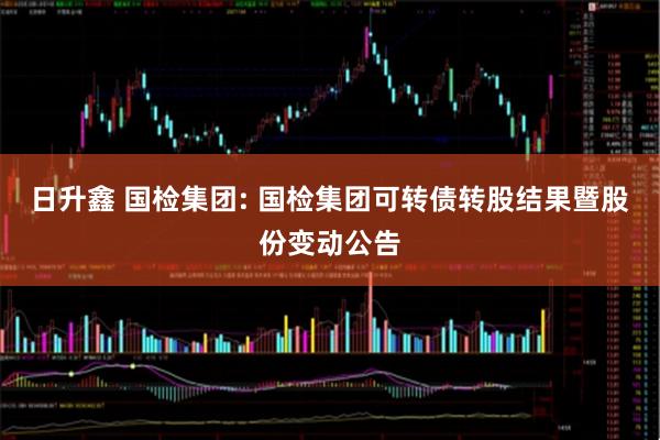 日升鑫 国检集团: 国检集团可转债转股结果暨股份变动公告