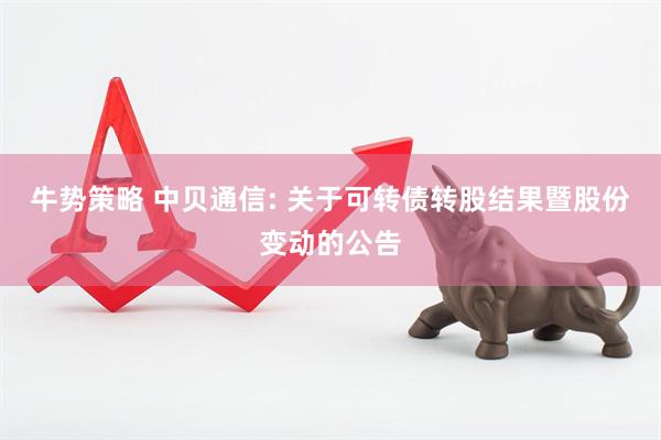 牛势策略 中贝通信: 关于可转债转股结果暨股份变动的公告