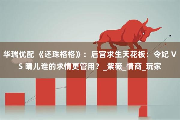 华瑞优配 《还珠格格》：后宫求生天花板：令妃 VS 晴儿谁的求情更管用？_紫薇_情商_玩家