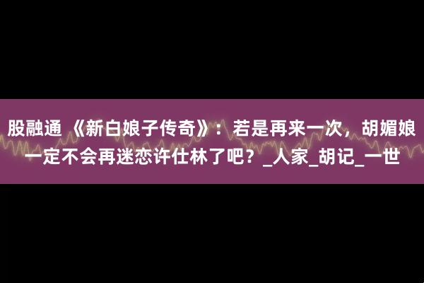 股融通 《新白娘子传奇》：若是再来一次，胡媚娘一定不会再迷恋许仕林了吧？_人家_胡记_一世