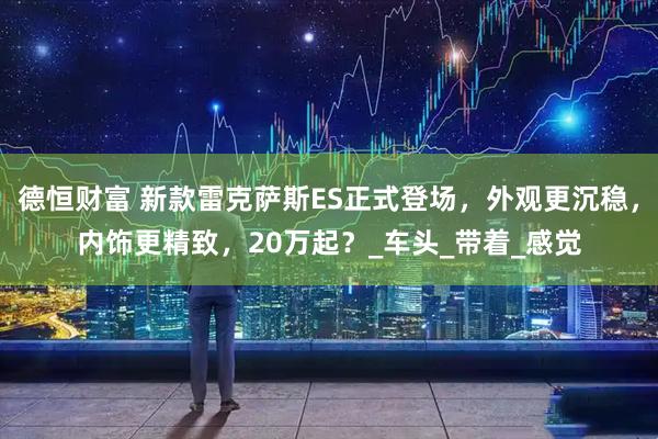 德恒财富 新款雷克萨斯ES正式登场，外观更沉稳，内饰更精致，20万起？_车头_带着_感觉
