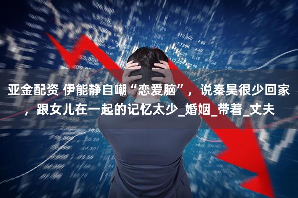 亚金配资 伊能静自嘲“恋爱脑”，说秦昊很少回家，跟女儿在一起的记忆太少_婚姻_带着_丈夫