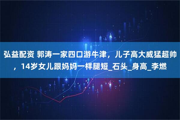 弘益配资 郭涛一家四口游牛津，儿子高大威猛超帅，14岁女儿跟妈妈一样腿短_石头_身高_李燃