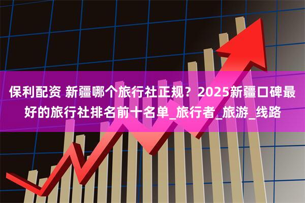 保利配资 新疆哪个旅行社正规？2025新疆口碑最好的旅行社排名前十名单_旅行者_旅游_线路
