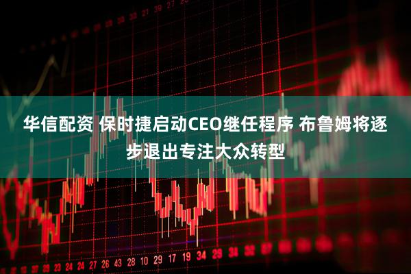 华信配资 保时捷启动CEO继任程序 布鲁姆将逐步退出专注大众转型