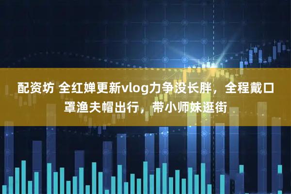 配资坊 全红婵更新vlog力争没长胖，全程戴口罩渔夫帽出行，带小师妹逛街