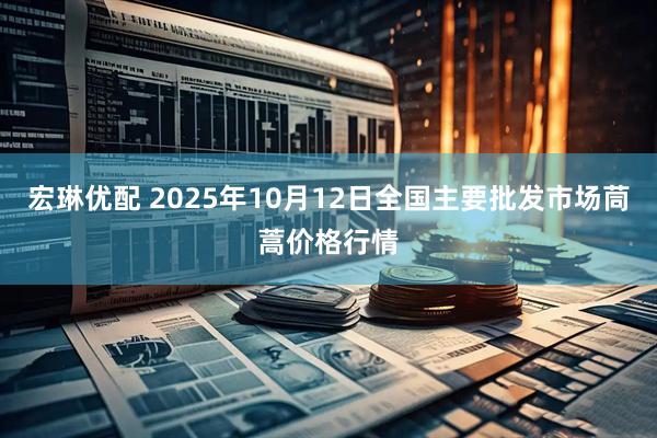 宏琳优配 2025年10月12日全国主要批发市场茼蒿价格行情