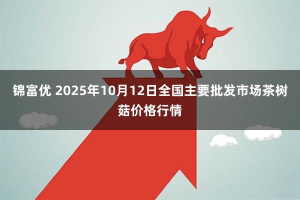 锦富优 2025年10月12日全国主要批发市场茶树菇价格行情