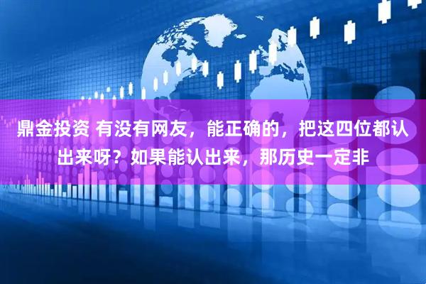 鼎金投资 有没有网友，能正确的，把这四位都认出来呀？如果能认出来，那历史一定非