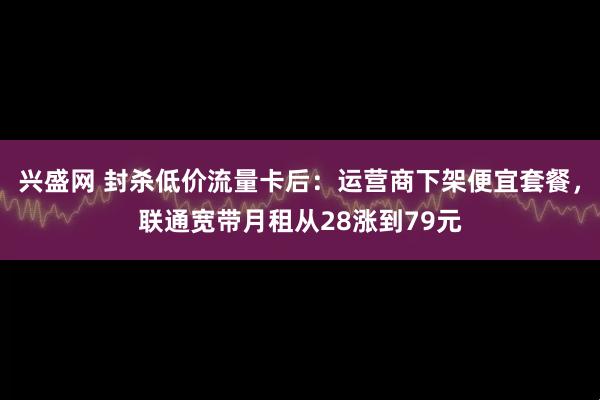 兴盛网 封杀低价流量卡后：运营商下架便宜套餐，联通宽带月租从28涨到79元